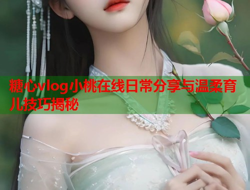 糖心vlog小桃在线日常分享与温柔育儿技巧揭秘  第1张