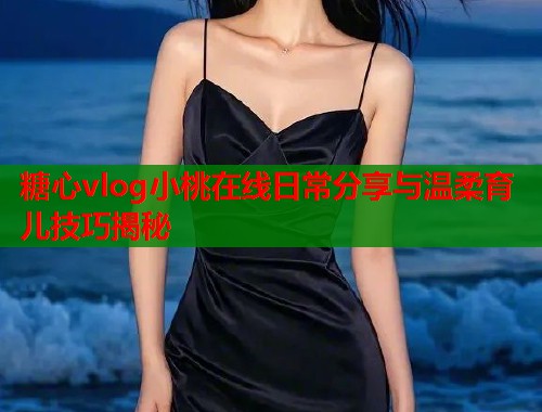 糖心vlog小桃在线日常分享与温柔育儿技巧揭秘  第2张